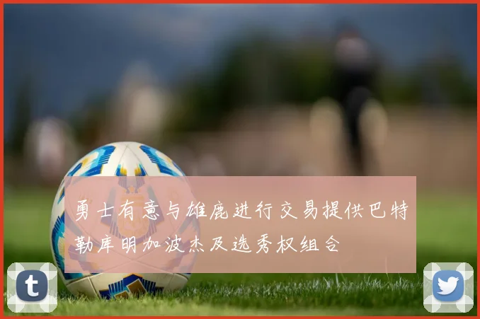 勇士有意与雄鹿进行交易提供巴特勒库明加波杰及选秀权组合