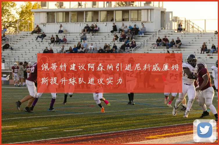 佩蒂特建议阿森纳引进尼科威廉姆斯提升球队进攻实力
