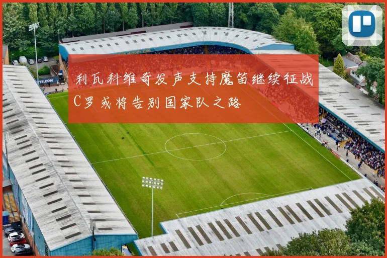利瓦科维奇发声支持魔笛继续征战C罗或将告别国家队之路