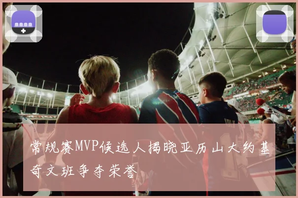 常规赛MVP候选人揭晓亚历山大约基奇文班争夺荣誉