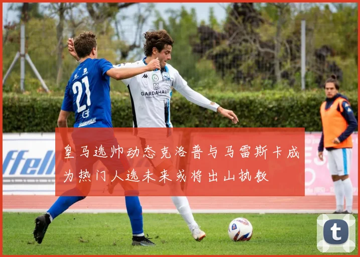 皇马选帅动态克洛普与马雷斯卡成为热门人选未来或将出山执教