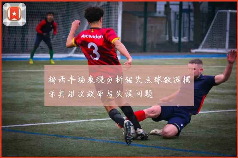 梅西半场表现分析错失点球数据揭示其进攻效率与失误问题