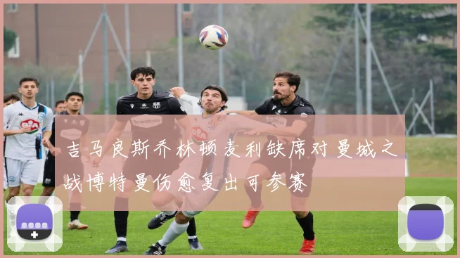 吉马良斯乔林顿麦利缺席对曼城之战博特曼伤愈复出可参赛