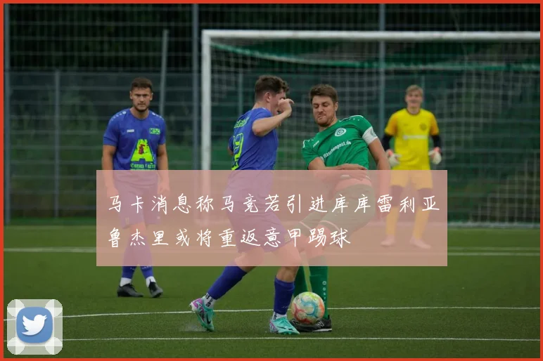 马卡消息称马竞若引进库库雷利亚鲁杰里或将重返意甲踢球