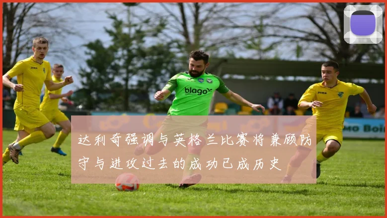 达利奇强调与英格兰比赛将兼顾防守与进攻过去的成功已成历史