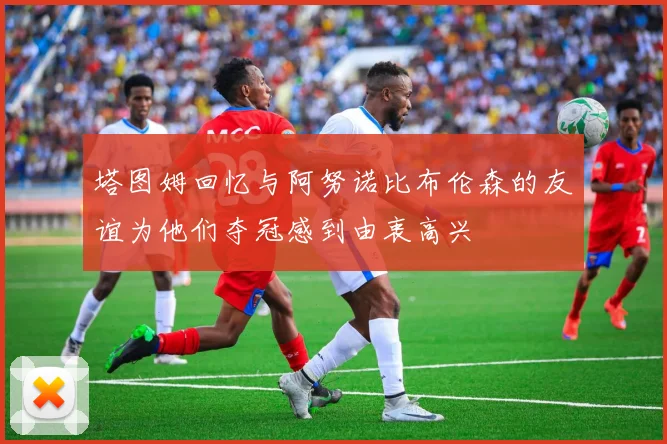 塔图姆回忆与阿努诺比布伦森的友谊为他们夺冠感到由衷高兴
