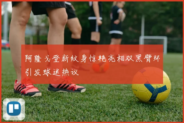 阿隆戈登新纹身惊艳亮相双黑臂环引发球迷热议