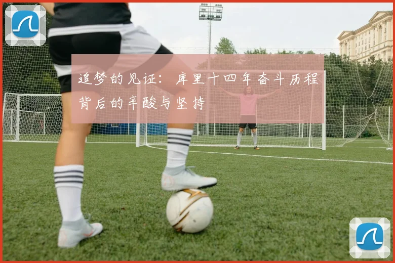追梦的见证：库里十四年奋斗历程背后的辛酸与坚持