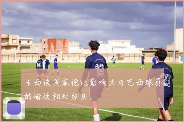 卡西谈国家德比影响力与巴西球员的愉快相处经历