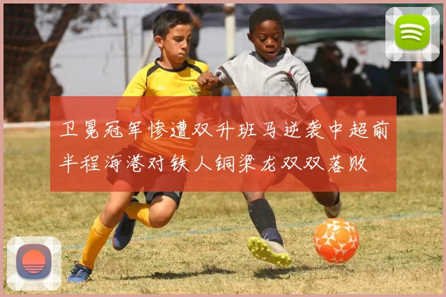 卫冕冠军惨遭双升班马逆袭中超前半程海港对铁人铜梁龙双双落败