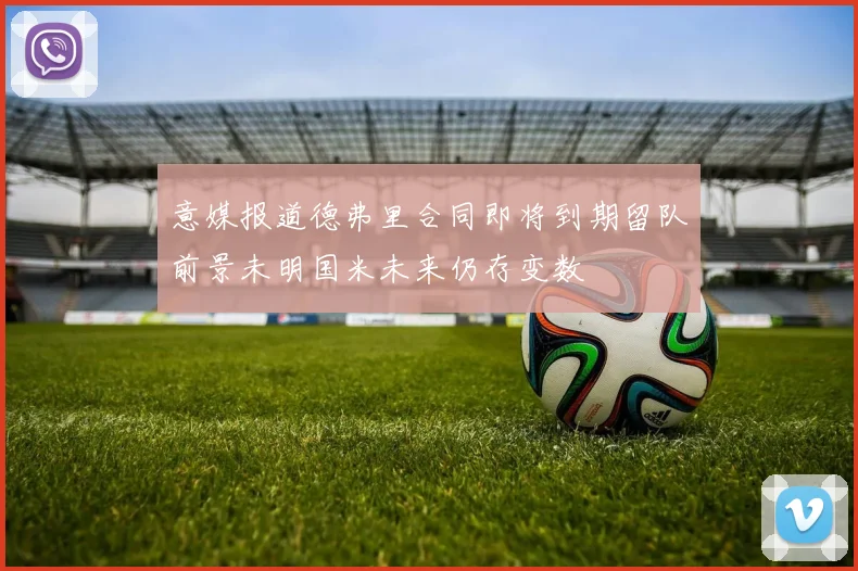 意媒报道德弗里合同即将到期留队前景未明国米未来仍存变数