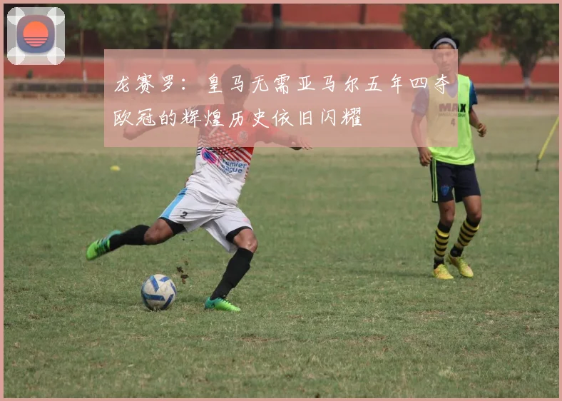 龙赛罗：皇马无需亚马尔五年四夺欧冠的辉煌历史依旧闪耀
