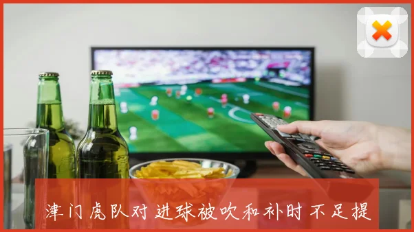 津门虎队对进球被吹和补时不足提出申诉引发关注