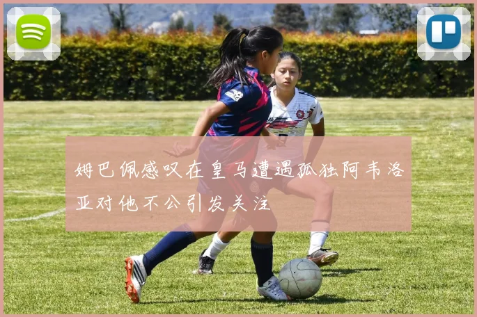 姆巴佩感叹在皇马遭遇孤独阿韦洛亚对他不公引发关注