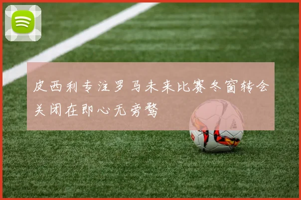 皮西利专注罗马未来比赛冬窗转会关闭在即心无旁骛