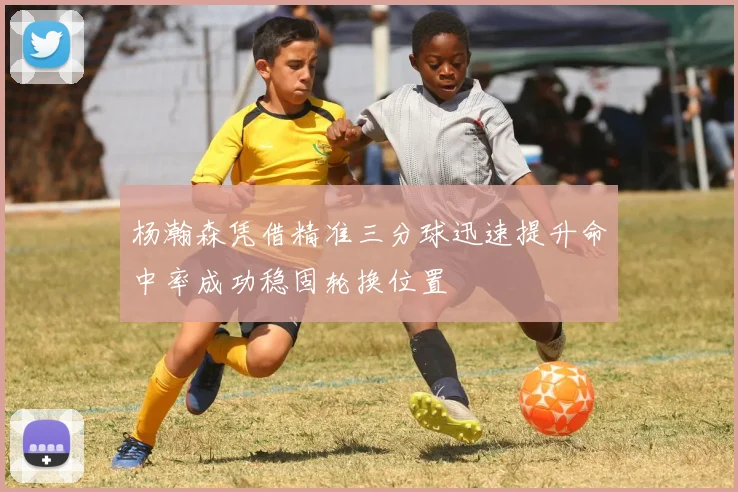 杨瀚森凭借精准三分球迅速提升命中率成功稳固轮换位置