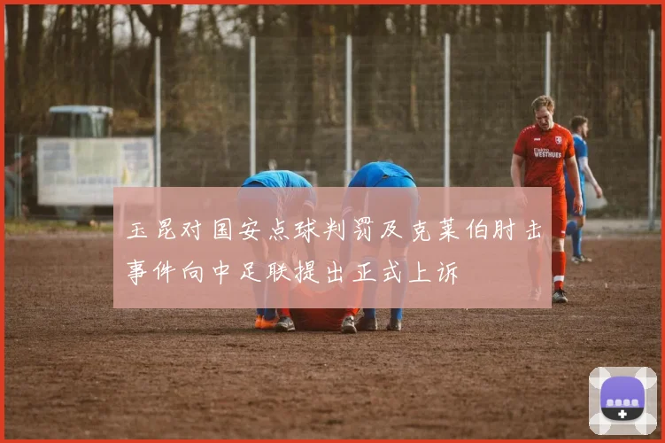 玉昆对国安点球判罚及克莱伯肘击事件向中足联提出正式上诉