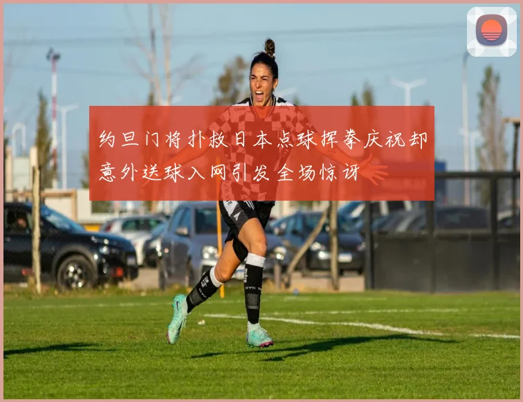 约旦门将扑救日本点球挥拳庆祝却意外送球入网引发全场惊讶