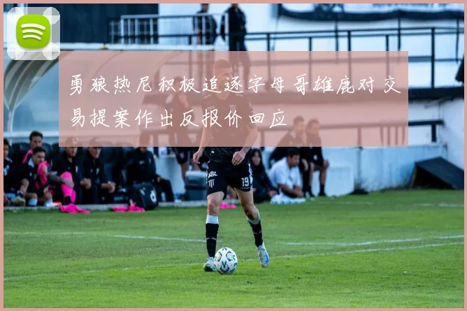 勇狼热尼积极追逐字母哥雄鹿对交易提案作出反报价回应