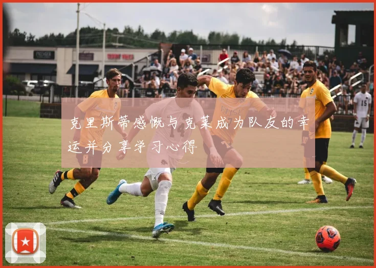克里斯蒂感慨与克莱成为队友的幸运并分享学习心得