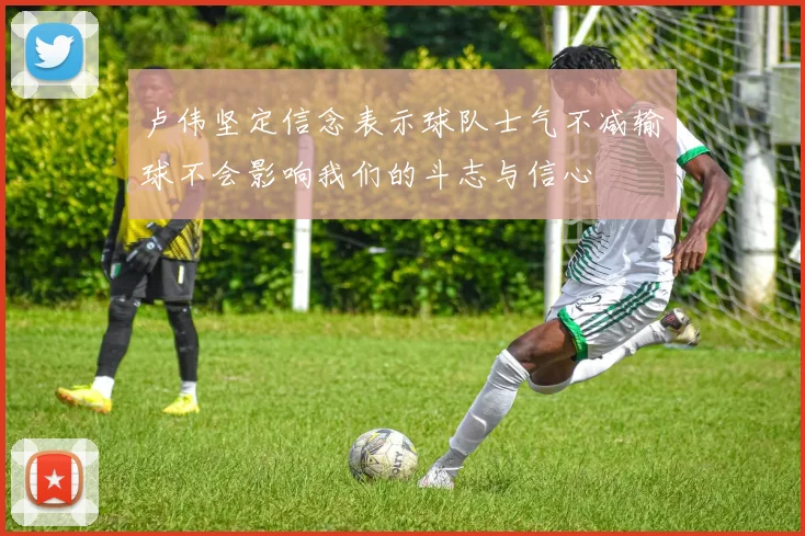卢伟坚定信念表示球队士气不减输球不会影响我们的斗志与信心